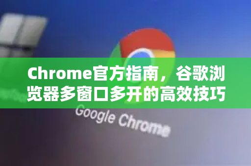 Chrome官方指南，谷歌浏览器多窗口多开的高效技巧与常见问题解答