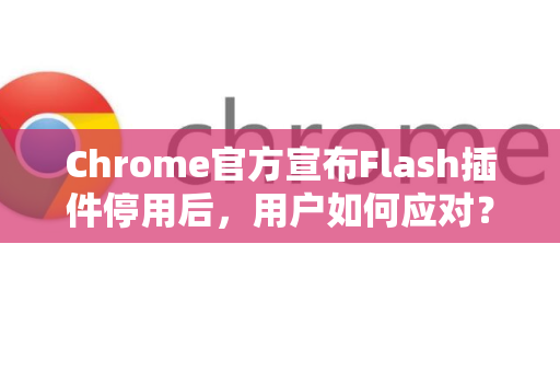 Chrome官方宣布Flash插件停用后，用户如何应对？