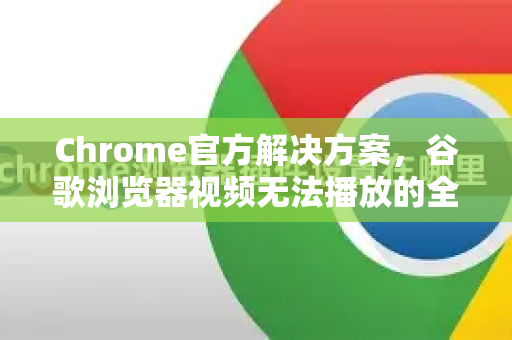 Chrome官方解决方案，谷歌浏览器视频无法播放的全面排查与修复指南