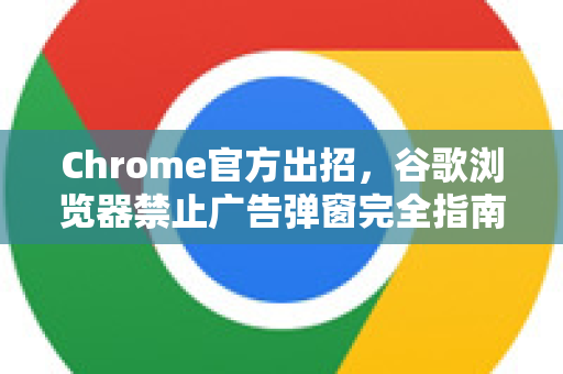 Chrome官方出招，谷歌浏览器禁止广告弹窗完全指南