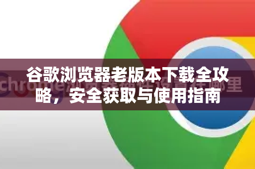 谷歌浏览器老版本下载全攻略，安全获取与使用指南