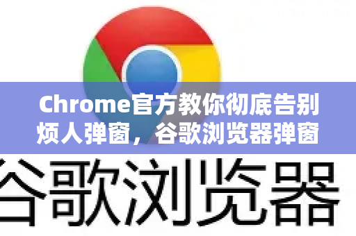 Chrome官方教你彻底告别烦人弹窗，谷歌浏览器弹窗拦截全攻略