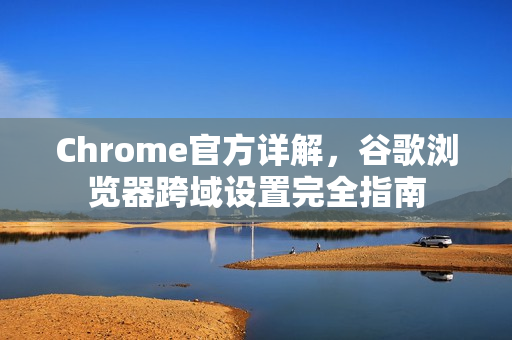 Chrome官方详解，谷歌浏览器跨域设置完全指南