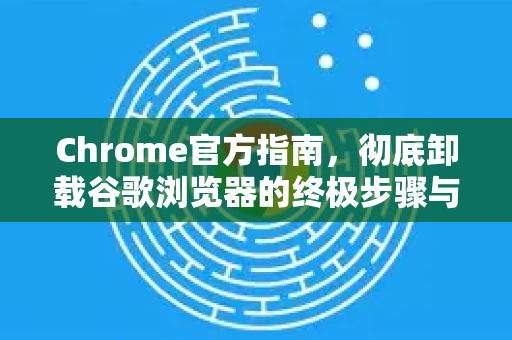 Chrome官方指南，彻底卸载谷歌浏览器的终极步骤与常见误区