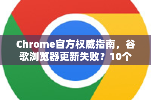 Chrome官方权威指南，谷歌浏览器更新失败？10个解决方法与常见问题全解析