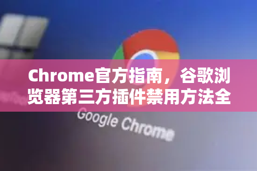Chrome官方指南，谷歌浏览器第三方插件禁用方法全解析