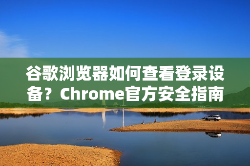 谷歌浏览器如何查看登录设备？Chrome官方安全指南与实用技巧