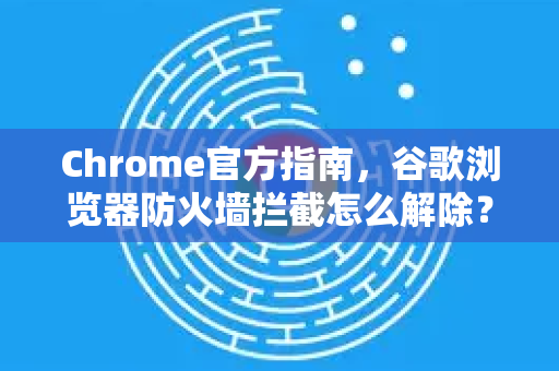 Chrome官方指南，谷歌浏览器防火墙拦截怎么解除？详细步骤与常见问答-第1张图片-谷歌浏览器官网下载|Google Chrome2026最新官方版