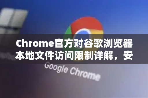 Chrome官方对谷歌浏览器本地文件访问限制详解，安全策略与解决方案