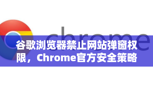 谷歌浏览器禁止网站弹窗权限，Chrome官方安全策略全解读