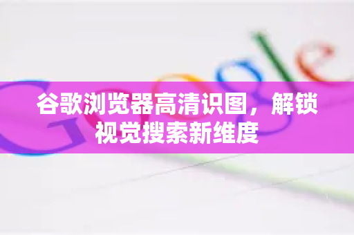 谷歌浏览器高清识图，解锁视觉搜索新维度