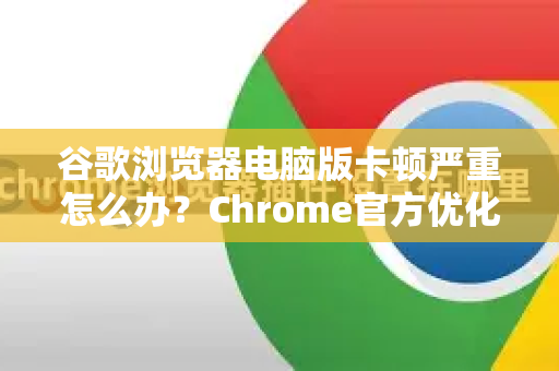 谷歌浏览器电脑版卡顿严重怎么办？Chrome官方优化指南全解析