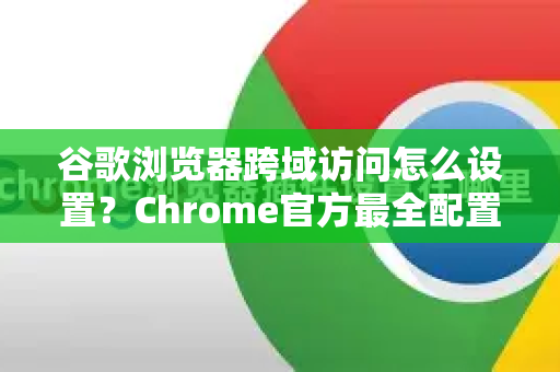 谷歌浏览器跨域访问怎么设置？Chrome官方最全配置指南