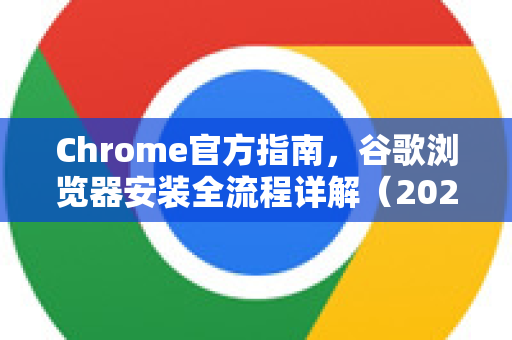 Chrome官方指南，谷歌浏览器安装全流程详解（2025最新版）