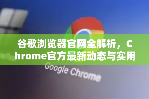 谷歌浏览器官网全解析，Chrome官方最新动态与实用指南