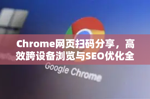 Chrome网页扫码分享，高效跨设备浏览与SEO优化全攻略