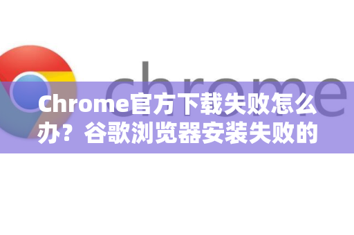 Chrome官方下载失败怎么办？谷歌浏览器安装失败的终极解决指南