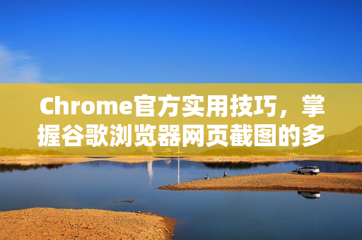 Chrome官方实用技巧，掌握谷歌浏览器网页截图的多种方法