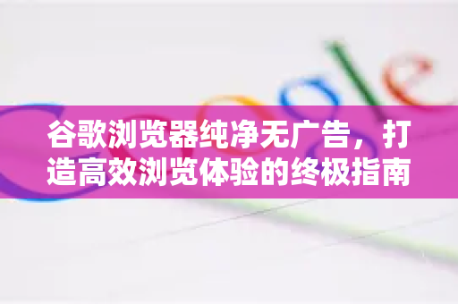 谷歌浏览器纯净无广告，打造高效浏览体验的终极指南