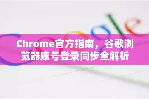 Chrome官方指南，谷歌浏览器账号登录同步全解析