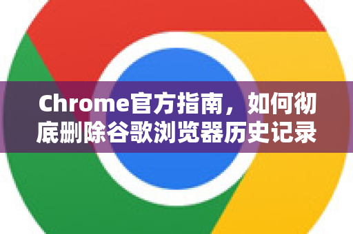 Chrome官方指南，如何彻底删除谷歌浏览器历史记录？保护隐私必备