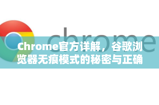 Chrome官方详解，谷歌浏览器无痕模式的秘密与正确使用指南