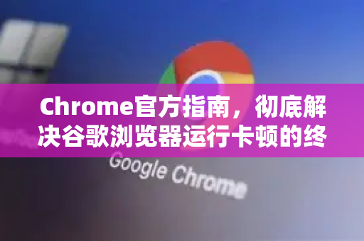 Chrome官方指南，彻底解决谷歌浏览器运行卡顿的终极方案