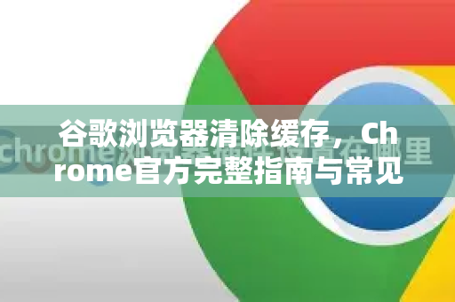 谷歌浏览器清除缓存，Chrome官方完整指南与常见问题解答