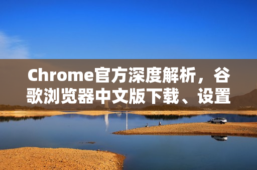 Chrome官方深度解析，谷歌浏览器中文版下载、设置与高效使用全攻略