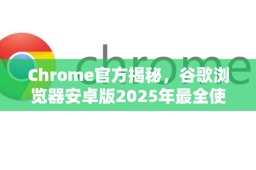 Chrome官方揭秘，谷歌浏览器安卓版2025年最全使用攻略