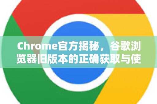 Chrome官方揭秘，谷歌浏览器旧版本的正确获取与使用指南