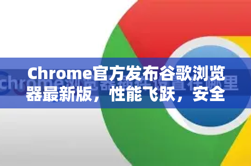 Chrome官方发布谷歌浏览器最新版，性能飞跃，安全升级全解析