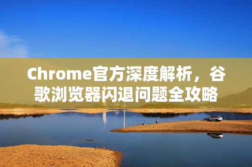Chrome官方深度解析，谷歌浏览器闪退问题全攻略
