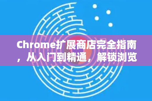 Chrome扩展商店完全指南，从入门到精通，解锁浏览器无限潜能-第1张图片-谷歌浏览器官网下载|Google Chrome2026最新官方版