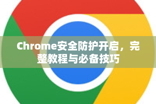 Chrome安全防护开启，完整教程与必备技巧