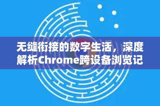 无缝衔接的数字生活，深度解析Chrome跨设备浏览记录的妙用与同步技巧