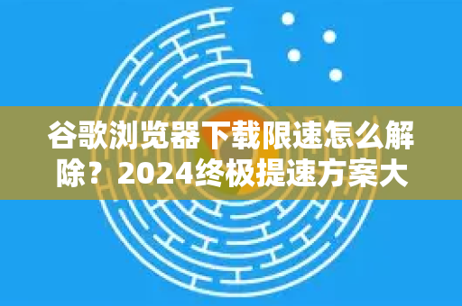 谷歌浏览器下载限速怎么解除？2024终极提速方案大全