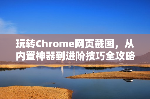 玩转Chrome网页截图，从内置神器到进阶技巧全攻略