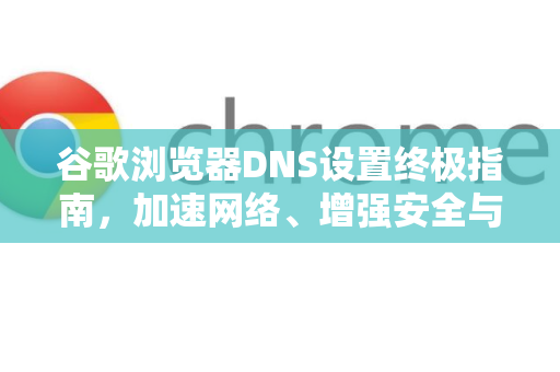 谷歌浏览器DNS设置终极指南，加速网络、增强安全与解锁访问