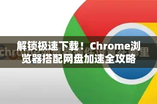 解锁极速下载！Chrome浏览器搭配网盘加速全攻略