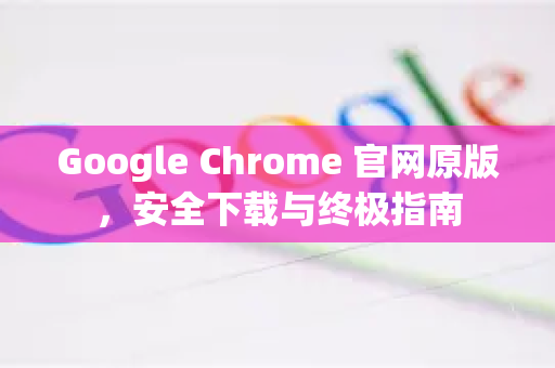 Google Chrome 官网原版，安全下载与终极指南