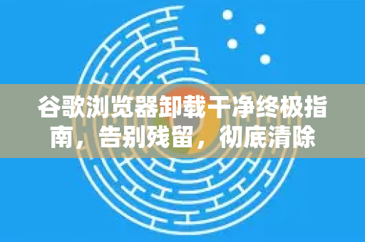 谷歌浏览器卸载干净终极指南，告别残留，彻底清除