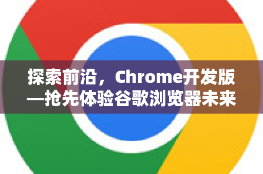 探索前沿，Chrome开发版—抢先体验谷歌浏览器未来功能的终极指南