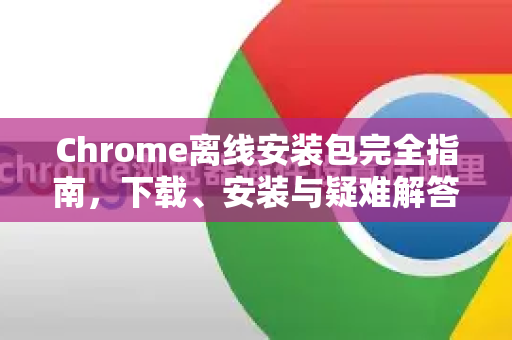 Chrome离线安装包完全指南，下载、安装与疑难解答