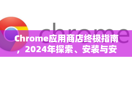Chrome应用商店终极指南，2024年探索、安装与安全使用全攻略