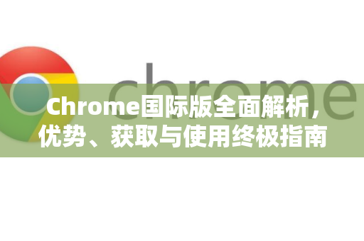 Chrome国际版全面解析，优势、获取与使用终极指南