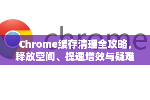 Chrome缓存清理全攻略，释放空间、提速增效与疑难解答