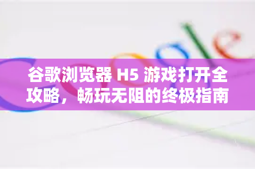 谷歌浏览器 H5 游戏打开全攻略，畅玩无阻的终极指南