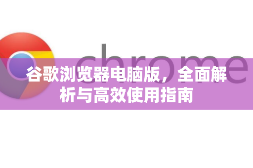 谷歌浏览器电脑版，全面解析与高效使用指南