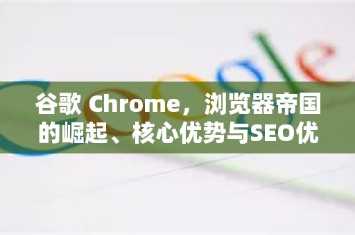 谷歌 Chrome，浏览器帝国的崛起、核心优势与SEO优化全指南